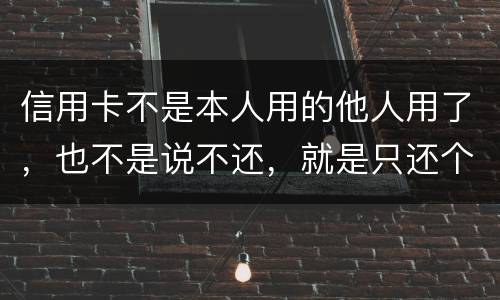 信用卡不是本人用的他人用了，也不是说不还，就是只还个现值
