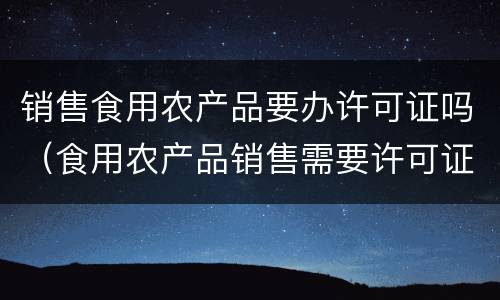 销售食用农产品要办许可证吗（食用农产品销售需要许可证吗）
