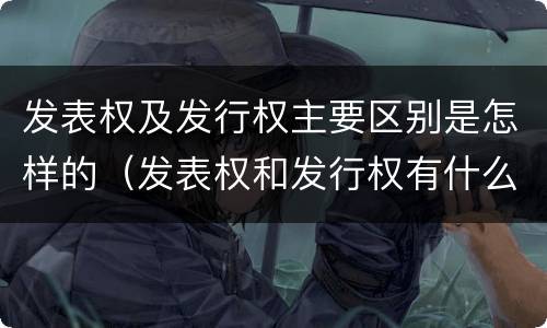 发表权及发行权主要区别是怎样的（发表权和发行权有什么区别）