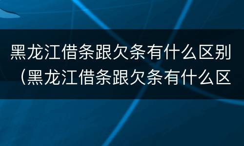 黑龙江借条跟欠条有什么区别（黑龙江借条跟欠条有什么区别啊）