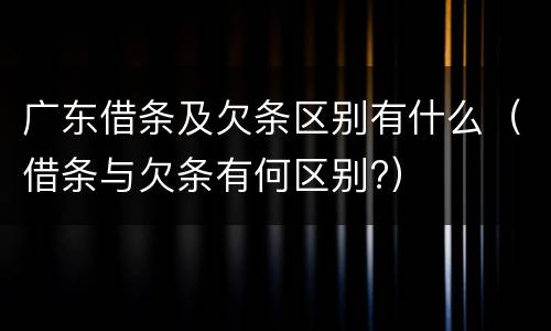 广东借条及欠条区别有什么（借条与欠条有何区别?）