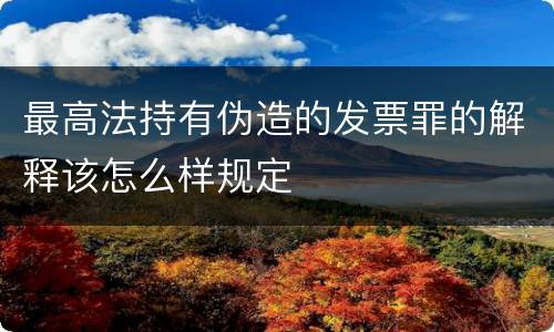 最高法持有伪造的发票罪的解释该怎么样规定