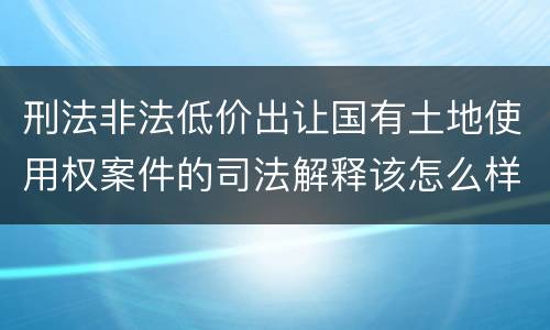刑法非法低价出让国有土地使用权案件的司法解释该怎么样规定