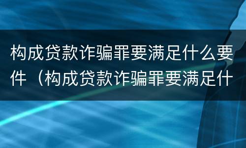 构成贷款诈骗罪要满足什么要件（构成贷款诈骗罪要满足什么要件才能立案）