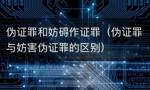 伪证罪和妨碍作证罪（伪证罪与妨害伪证罪的区别）