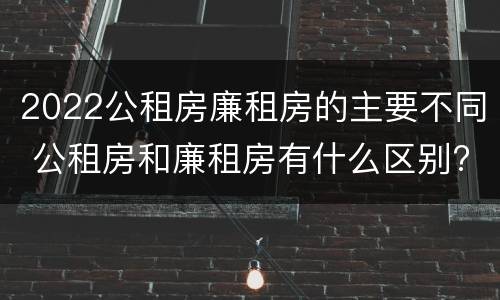 2022公租房廉租房的主要不同 公租房和廉租房有什么区别?2019年的