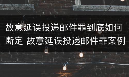 故意延误投递邮件罪到底如何断定 故意延误投递邮件罪案例