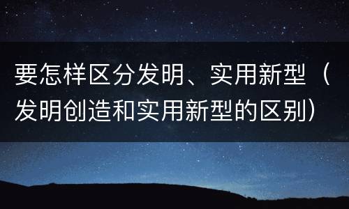 要怎样区分发明、实用新型（发明创造和实用新型的区别）