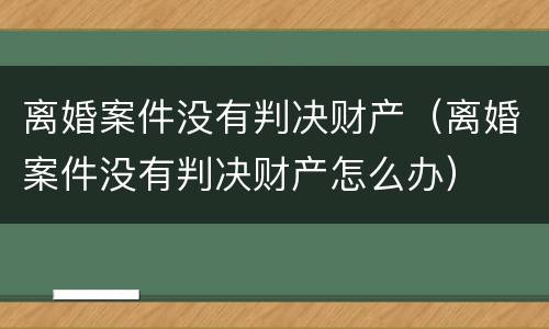 离婚案件没有判决财产（离婚案件没有判决财产怎么办）