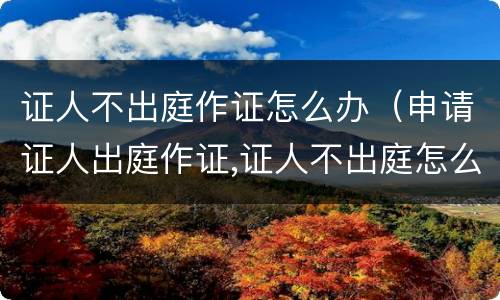 证人不出庭作证怎么办（申请证人出庭作证,证人不出庭怎么办）