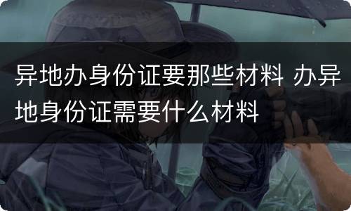 异地办身份证要那些材料 办异地身份证需要什么材料
