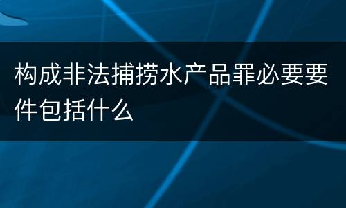 构成非法捕捞水产品罪必要要件包括什么