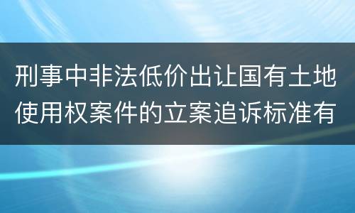 刑事中非法低价出让国有土地使用权案件的立案追诉标准有怎样的规定