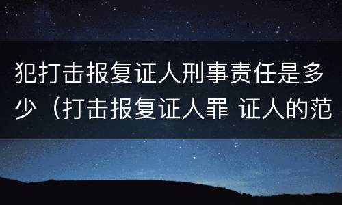 犯打击报复证人刑事责任是多少（打击报复证人罪 证人的范围）