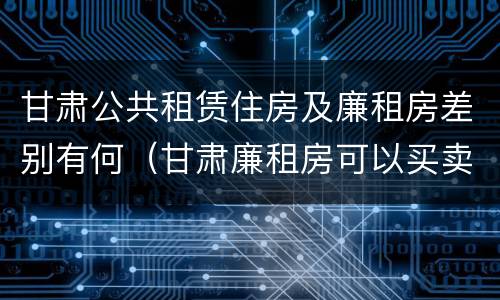 甘肃公共租赁住房及廉租房差别有何（甘肃廉租房可以买卖吗）