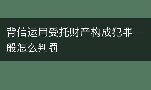 背信运用受托财产构成犯罪一般怎么判罚