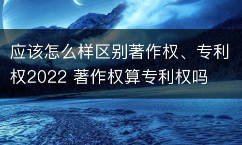 应该怎么样区别著作权、专利权2022 著作权算专利权吗