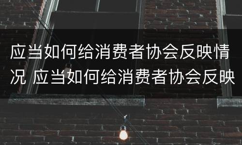应当如何给消费者协会反映情况 应当如何给消费者协会反映情况说明