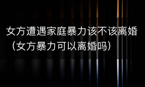 女方遭遇家庭暴力该不该离婚（女方暴力可以离婚吗）