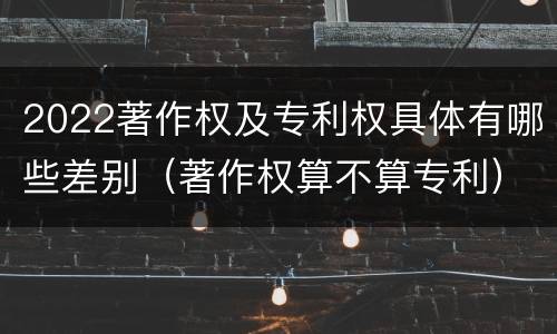 2022著作权及专利权具体有哪些差别（著作权算不算专利）