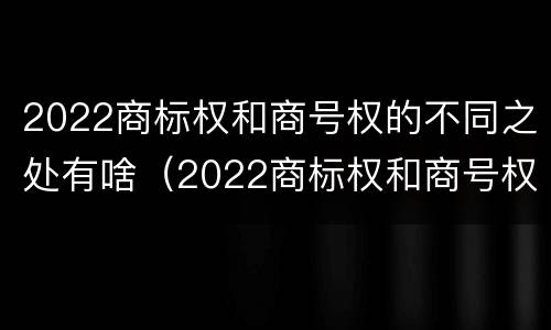 2022商标权和商号权的不同之处有啥（2022商标权和商号权的不同之处有啥影响）