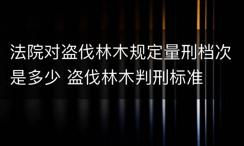 法院对盗伐林木规定量刑档次是多少 盗伐林木判刑标准