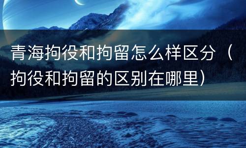 青海拘役和拘留怎么样区分（拘役和拘留的区别在哪里）