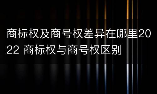 商标权及商号权差异在哪里2022 商标权与商号权区别