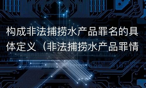 构成非法捕捞水产品罪名的具体定义（非法捕捞水产品罪情节严重的认定）