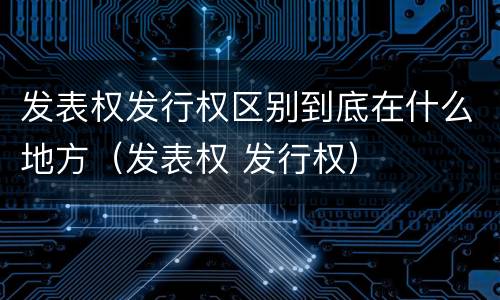 发表权发行权区别到底在什么地方（发表权 发行权）