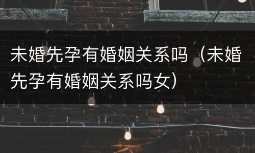 未婚先孕有婚姻关系吗（未婚先孕有婚姻关系吗女）