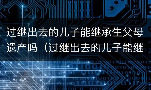 过继出去的儿子能继承生父母遗产吗（过继出去的儿子能继承生父母遗产吗）