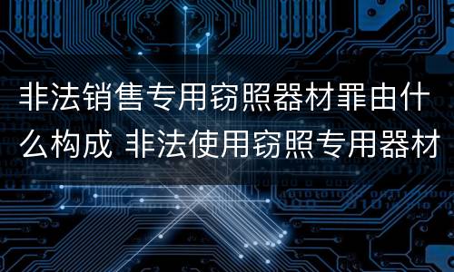 非法销售专用窃照器材罪由什么构成 非法使用窃照专用器材罪