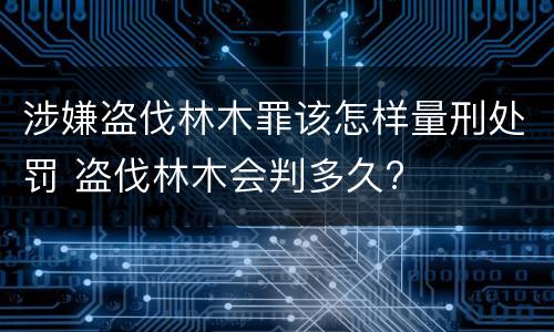 涉嫌盗伐林木罪该怎样量刑处罚 盗伐林木会判多久?