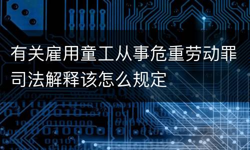 有关雇用童工从事危重劳动罪司法解释该怎么规定