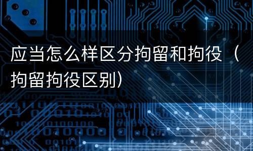 应当怎么样区分拘留和拘役（拘留拘役区别）