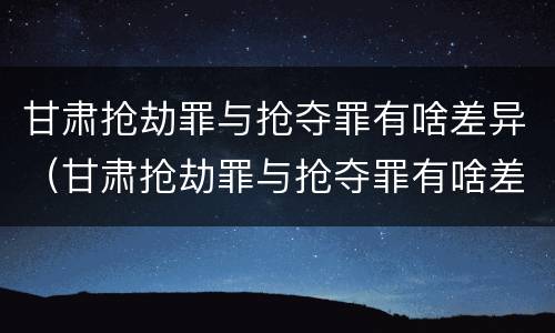 甘肃抢劫罪与抢夺罪有啥差异（甘肃抢劫罪与抢夺罪有啥差异吗）