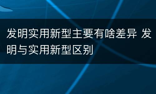 发明实用新型主要有啥差异 发明与实用新型区别