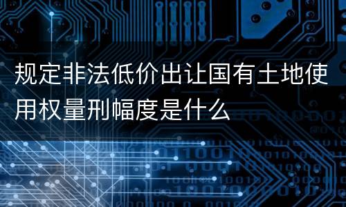 规定非法低价出让国有土地使用权量刑幅度是什么
