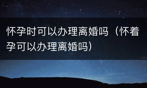 怀孕时可以办理离婚吗（怀着孕可以办理离婚吗）