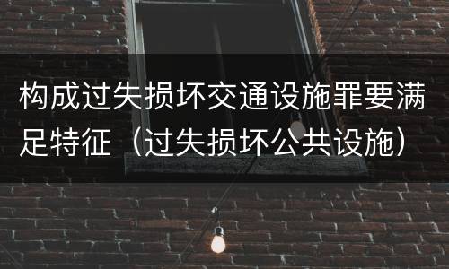 构成过失损坏交通设施罪要满足特征（过失损坏公共设施）