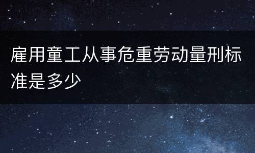 雇用童工从事危重劳动量刑标准是多少