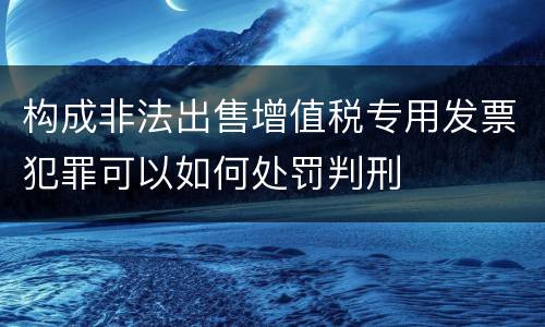 构成非法出售增值税专用发票犯罪可以如何处罚判刑