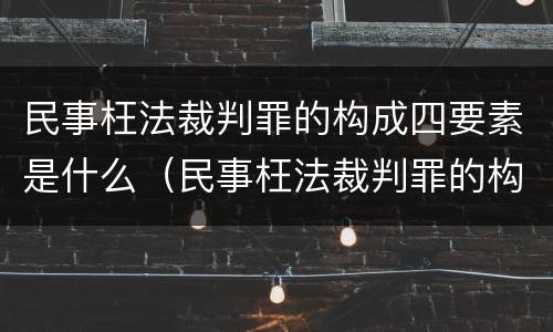 民事枉法裁判罪的构成四要素是什么（民事枉法裁判罪的构成四要素是什么）