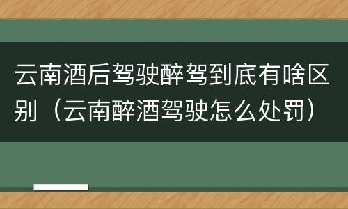 云南酒后驾驶醉驾到底有啥区别（云南醉酒驾驶怎么处罚）