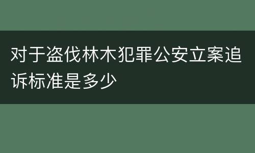 对于盗伐林木犯罪公安立案追诉标准是多少
