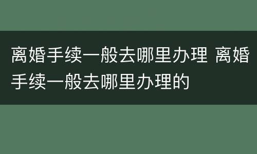 离婚手续一般去哪里办理 离婚手续一般去哪里办理的