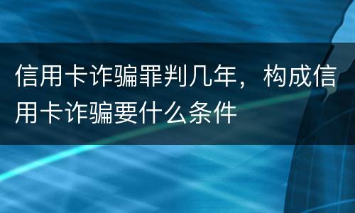信用卡诈骗罪判几年，构成信用卡诈骗要什么条件