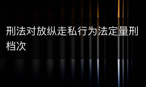 刑法对放纵走私行为法定量刑档次