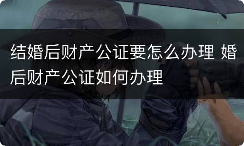 结婚后财产公证要怎么办理 婚后财产公证如何办理